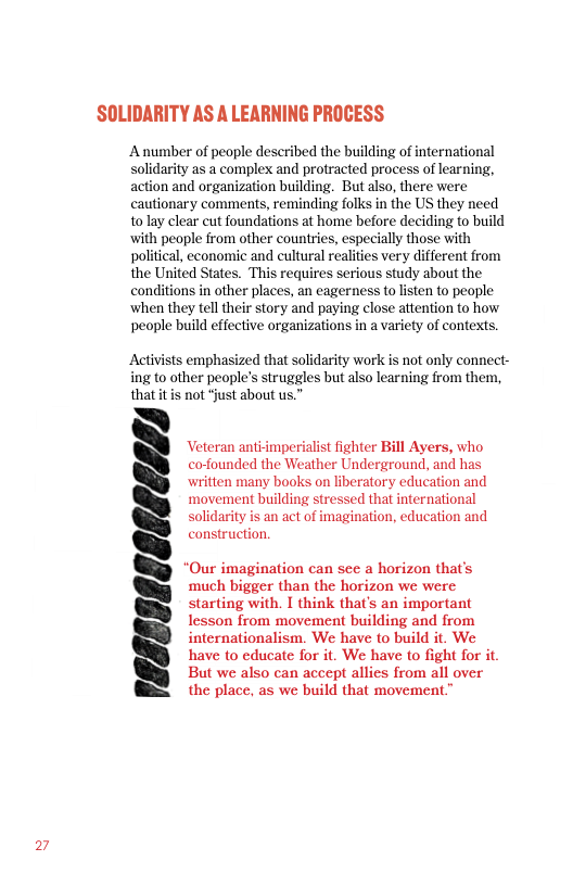 27  SOLIDARITY AS A LEARNING PROCESS  Anumber of people described the building of international solidarity as a complex and protracted process of learning, action and organization building. But also, there were cautionary comments, reminding folks in the US they need to lay clear cut foundations at home before deciding to build with people from other counties, especially those with political, economic and cultural realities very different from the United States. This requires serious study about the conditions in other places, an eagerness to listen to people ‘when they tell their story and paying close attention to how people build effective organizations in a variety of contexts.  Activists emphasized that solidarity work s not only connect- ing to other people’s struggles butalso learning from them, that itis not “just about us.”  Veteran anti-imperialist fighter Bill Ayers, who cofounded the Weather Underground, and has written many books on liberatory education and ‘movement building stressed that international solidarity is an act of imagination, education and construction.  “Our imagination can see a horizon that’s much bigger than the horizon we were starting with. I think that’s an important Iesson from movement building and from internationalism. We have to build it. We have to educate for it. We have to fight for it But we also can accept allies from all over the place, as we build that movement”  1e8E806808E/IY 